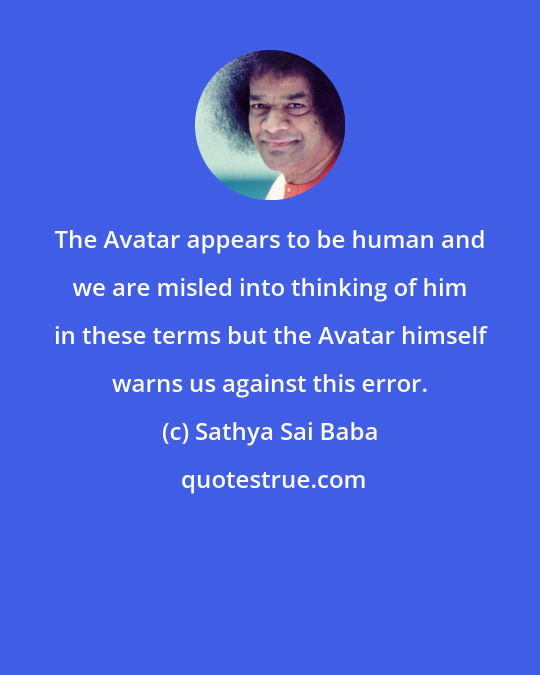 Sathya Sai Baba: The Avatar appears to be human and we are misled into thinking of him in these terms but the Avatar himself warns us against this error.