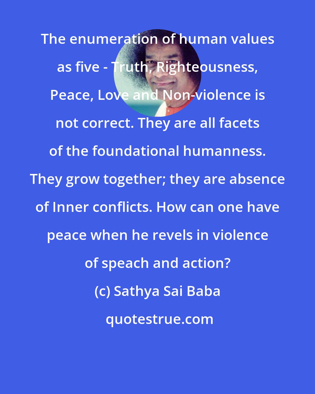 Sathya Sai Baba: The enumeration of human values as five - Truth, Righteousness, Peace, Love and Non-violence is not correct. They are all facets of the foundational humanness. They grow together; they are absence of Inner conflicts. How can one have peace when he revels in violence of speach and action?