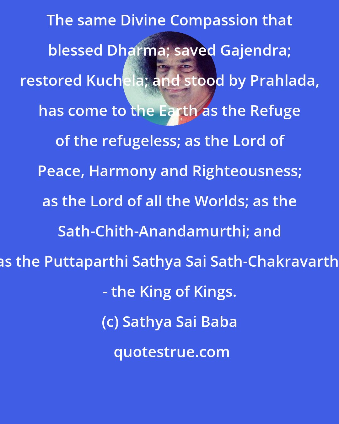 Sathya Sai Baba: The same Divine Compassion that blessed Dharma; saved Gajendra; restored Kuchela; and stood by Prahlada, has come to the Earth as the Refuge of the refugeless; as the Lord of Peace, Harmony and Righteousness; as the Lord of all the Worlds; as the Sath-Chith-Anandamurthi; and as the Puttaparthi Sathya Sai Sath-Chakravarthi - the King of Kings.