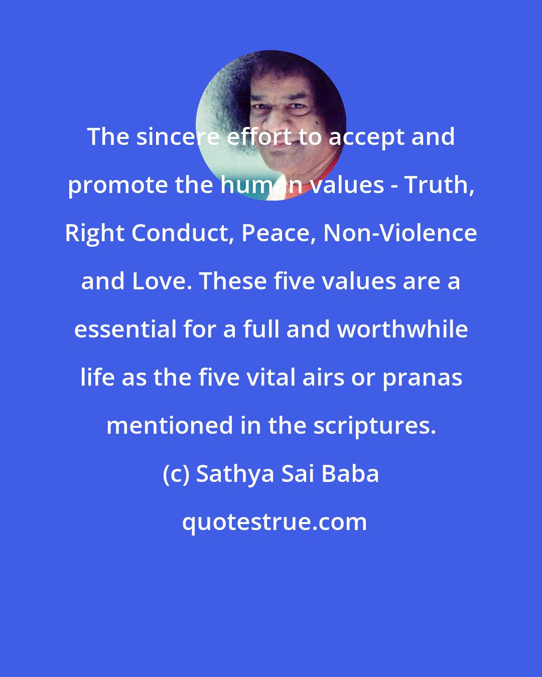 Sathya Sai Baba: The sincere effort to accept and promote the human values - Truth, Right Conduct, Peace, Non-Violence and Love. These five values are a essential for a full and worthwhile life as the five vital airs or pranas mentioned in the scriptures.