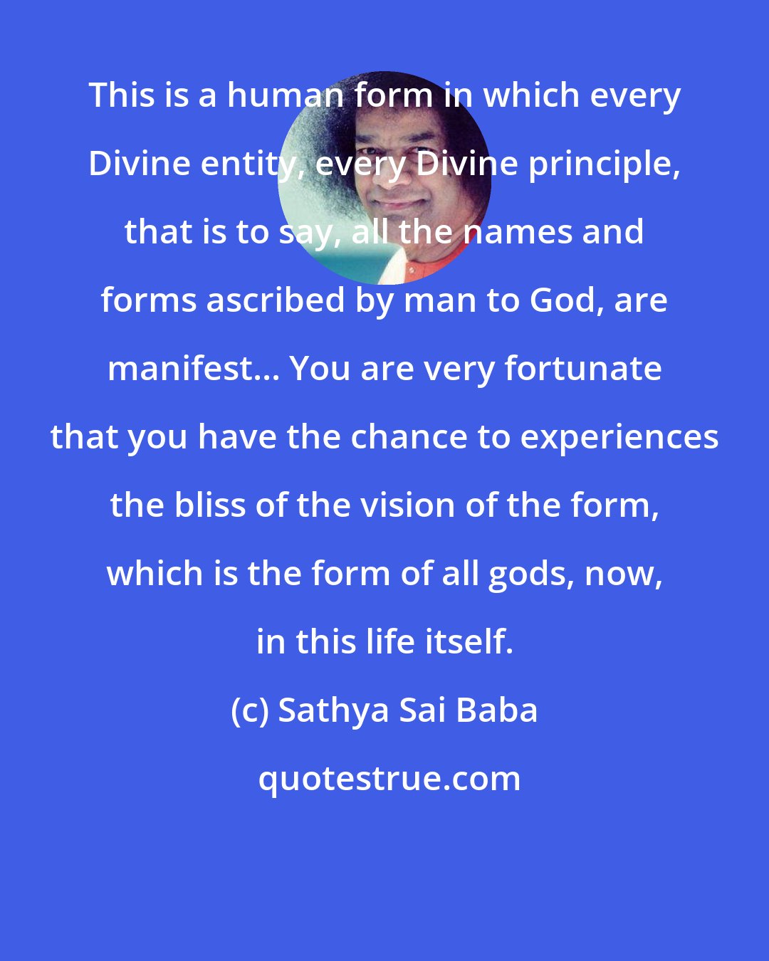 Sathya Sai Baba: This is a human form in which every Divine entity, every Divine principle, that is to say, all the names and forms ascribed by man to God, are manifest... You are very fortunate that you have the chance to experiences the bliss of the vision of the form, which is the form of all gods, now, in this life itself.