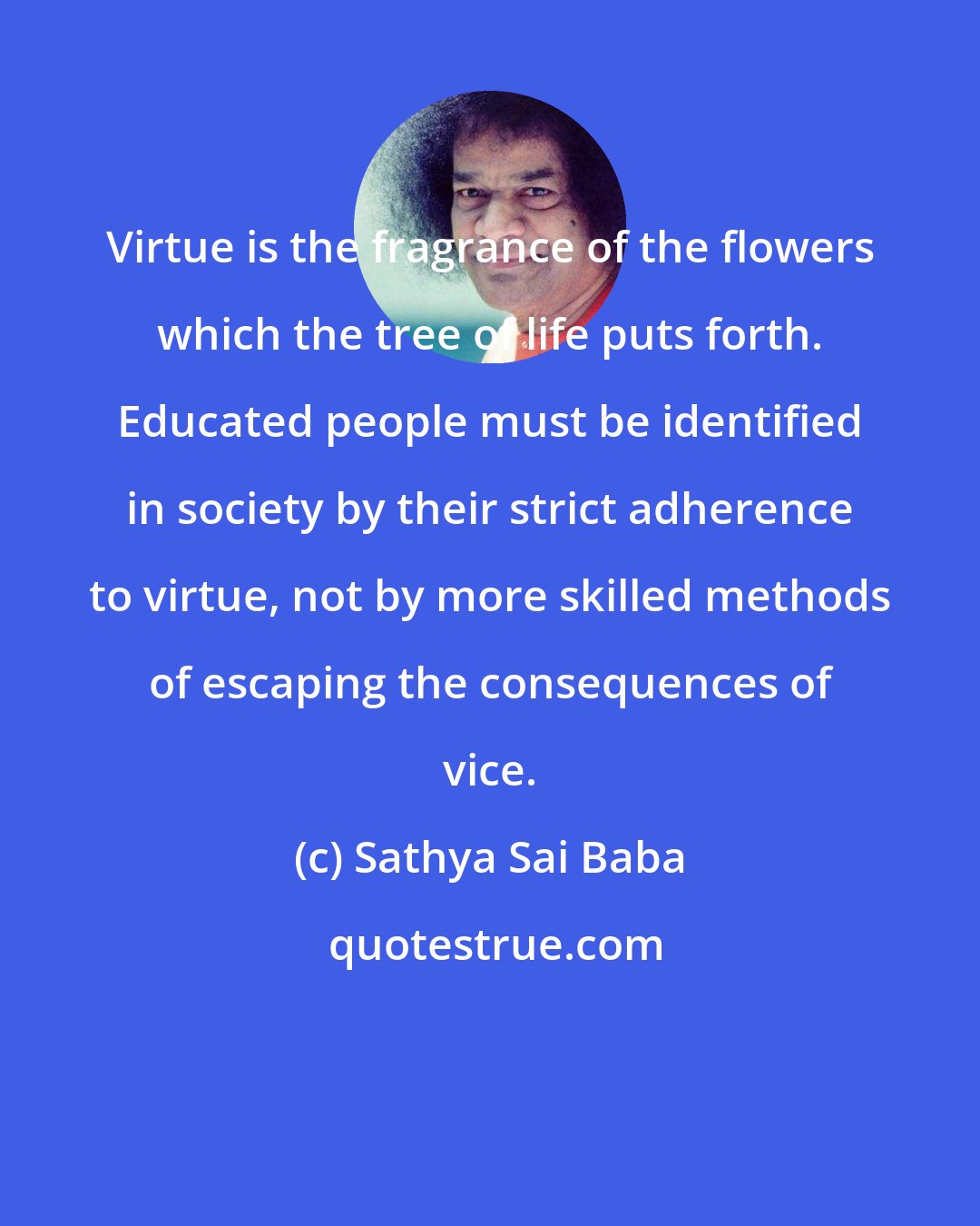 Sathya Sai Baba: Virtue is the fragrance of the flowers which the tree of life puts forth. Educated people must be identified in society by their strict adherence to virtue, not by more skilled methods of escaping the consequences of vice.