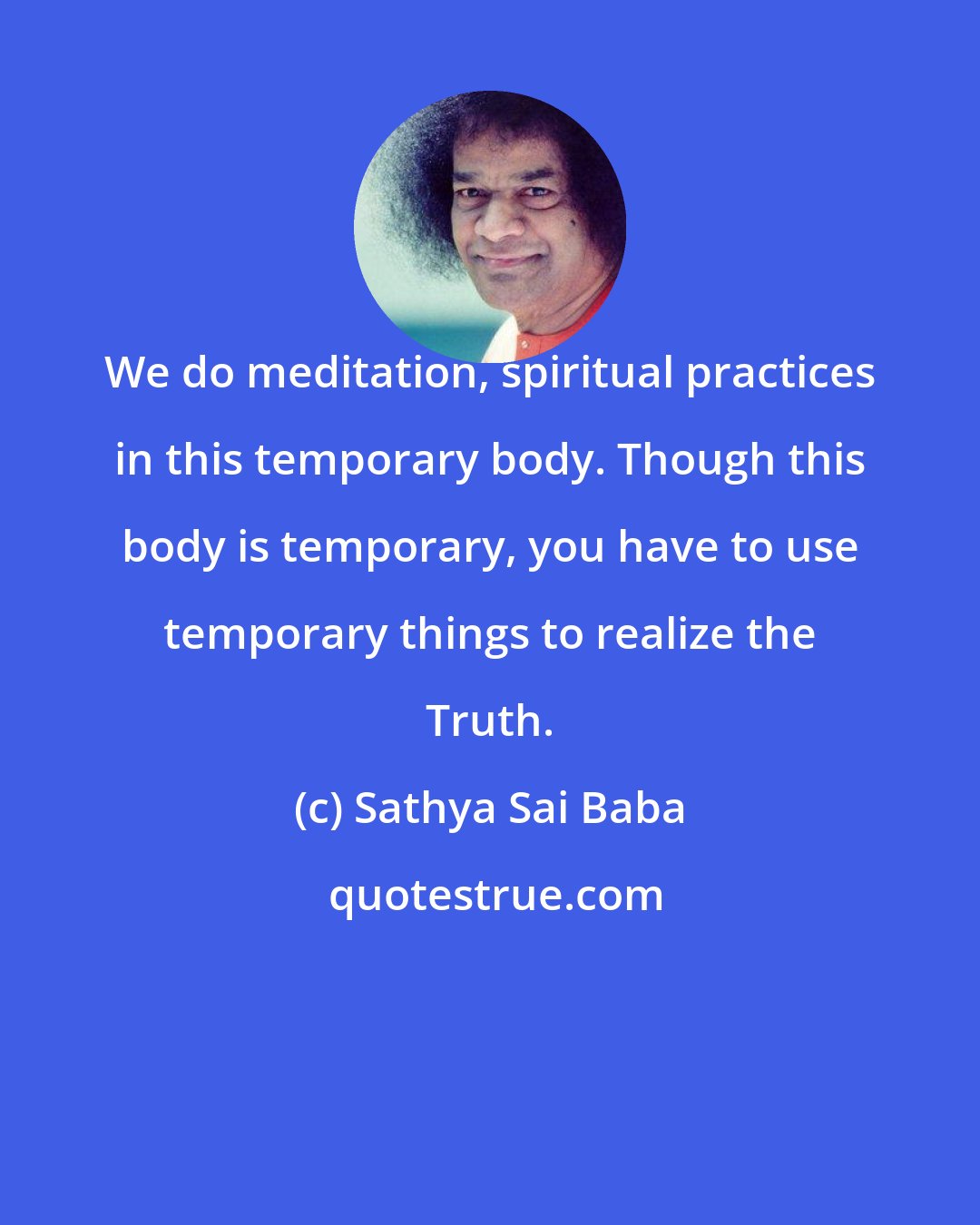 Sathya Sai Baba: We do meditation, spiritual practices in this temporary body. Though this body is temporary, you have to use temporary things to realize the Truth.