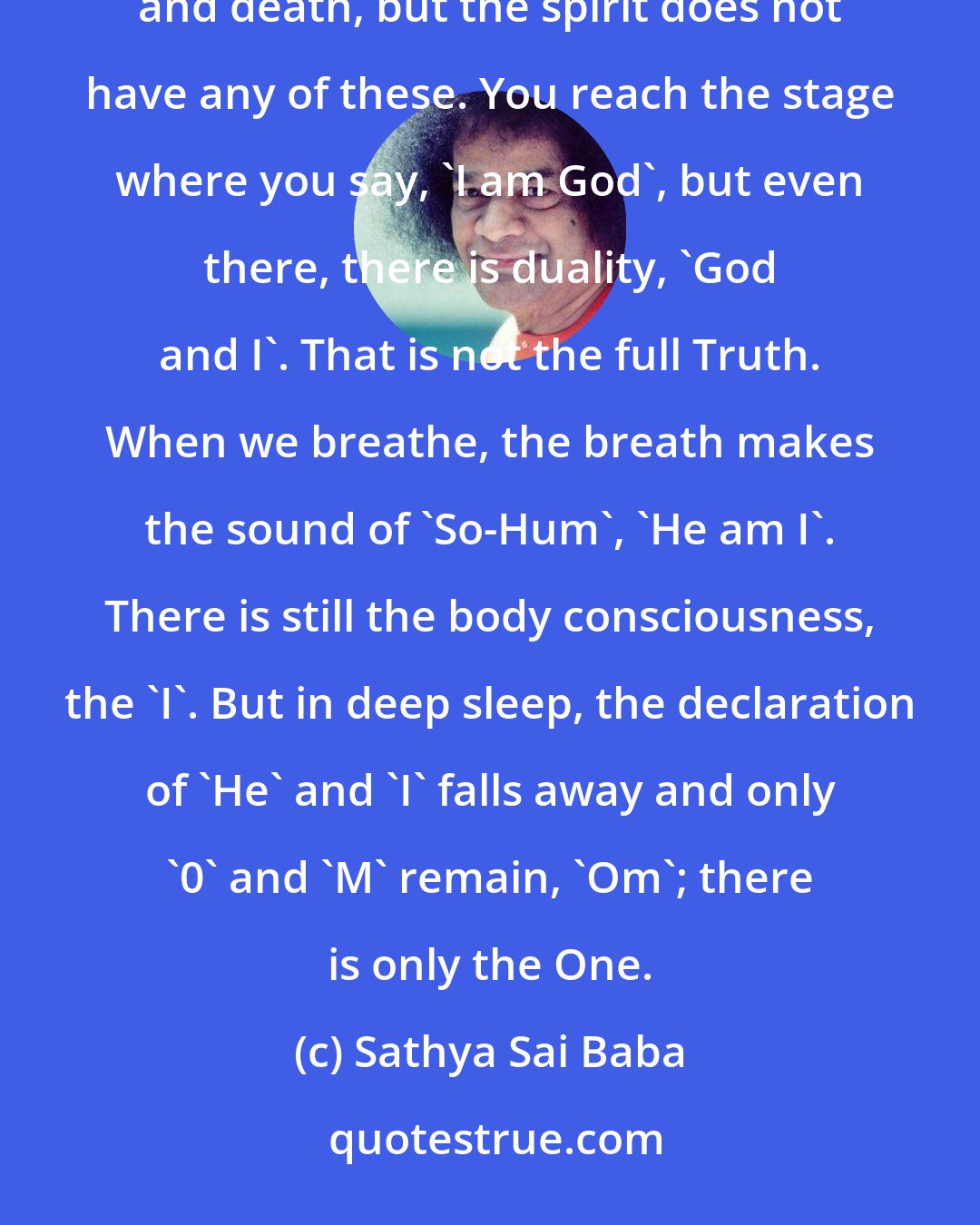 Sathya Sai Baba: 'Who am I?' The answer is 'I am God'. The body comes and goes, but the Atma is permanent. The body has birth and death, but the spirit does not have any of these. You reach the stage where you say, 'I am God', but even there, there is duality, 'God and I'. That is not the full Truth. When we breathe, the breath makes the sound of 'So-Hum', 'He am I'. There is still the body consciousness, the 'I'. But in deep sleep, the declaration of 'He' and 'I' falls away and only '0' and 'M' remain, 'Om'; there is only the One.