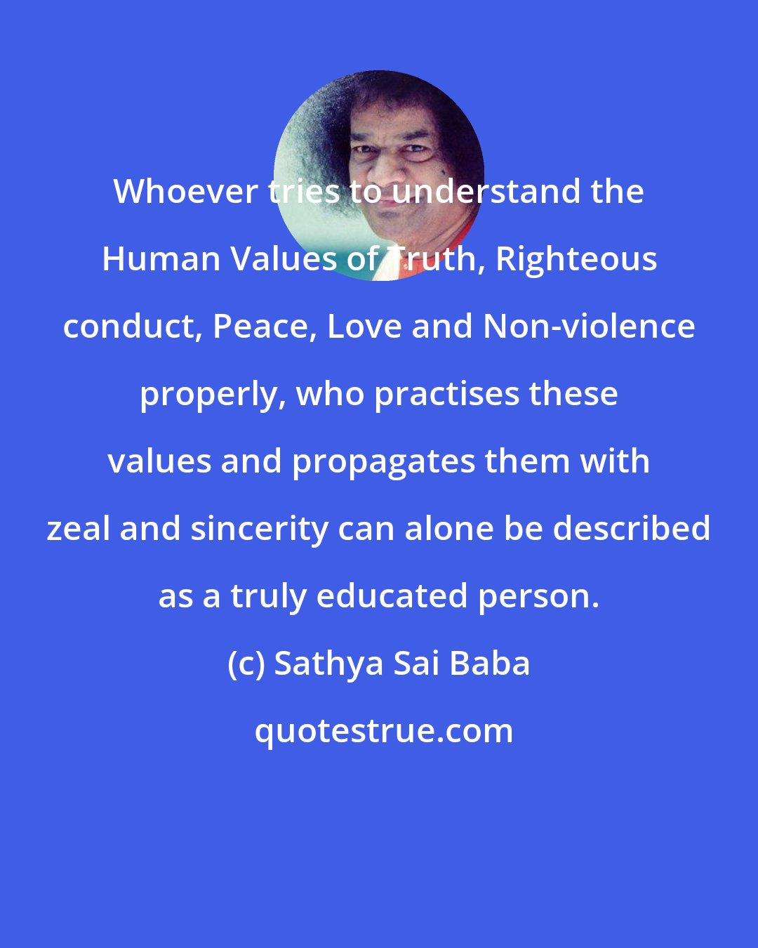 Sathya Sai Baba: Whoever tries to understand the Human Values of Truth, Righteous conduct, Peace, Love and Non-violence properly, who practises these values and propagates them with zeal and sincerity can alone be described as a truly educated person.