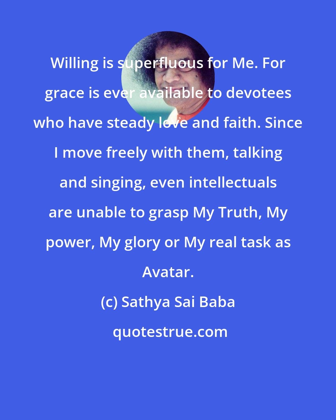 Sathya Sai Baba: Willing is superfluous for Me. For grace is ever available to devotees who have steady love and faith. Since I move freely with them, talking and singing, even intellectuals are unable to grasp My Truth, My power, My glory or My real task as Avatar.