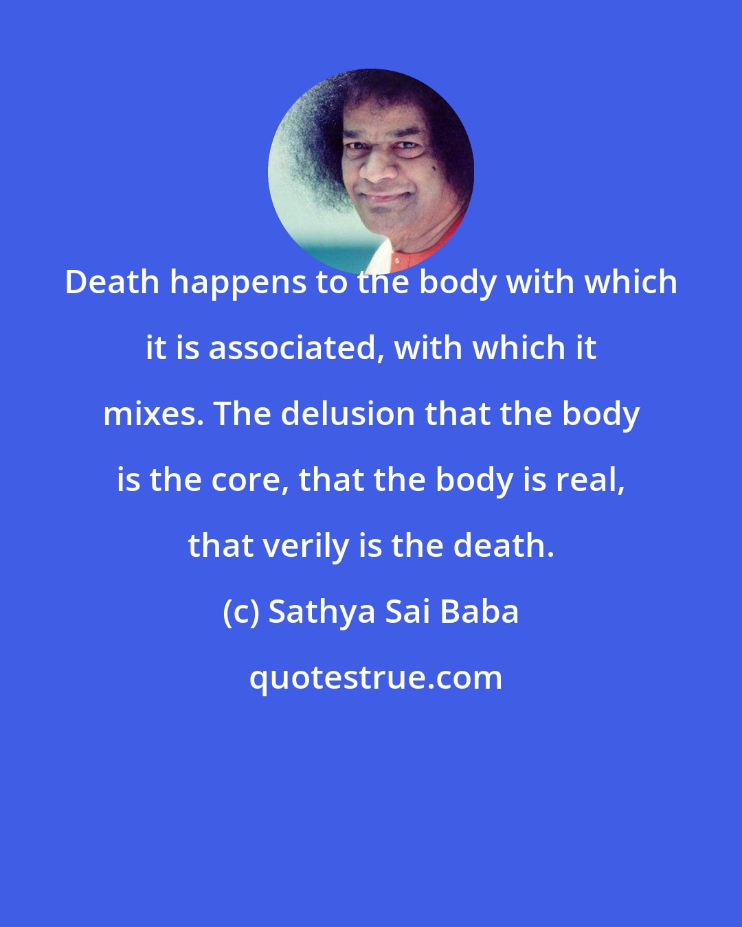 Sathya Sai Baba: Death happens to the body with which it is associated, with which it mixes. The delusion that the body is the core, that the body is real, that verily is the death.