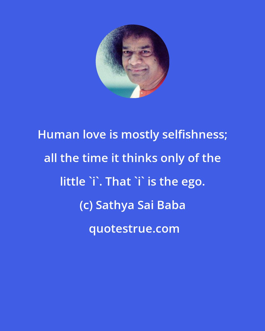 Sathya Sai Baba: Human love is mostly selfishness; all the time it thinks only of the little 'i'. That 'i' is the ego.