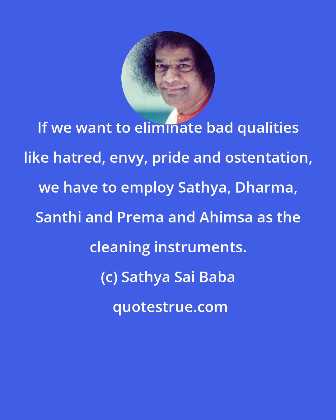 Sathya Sai Baba: If we want to eliminate bad qualities like hatred, envy, pride and ostentation, we have to employ Sathya, Dharma, Santhi and Prema and Ahimsa as the cleaning instruments.