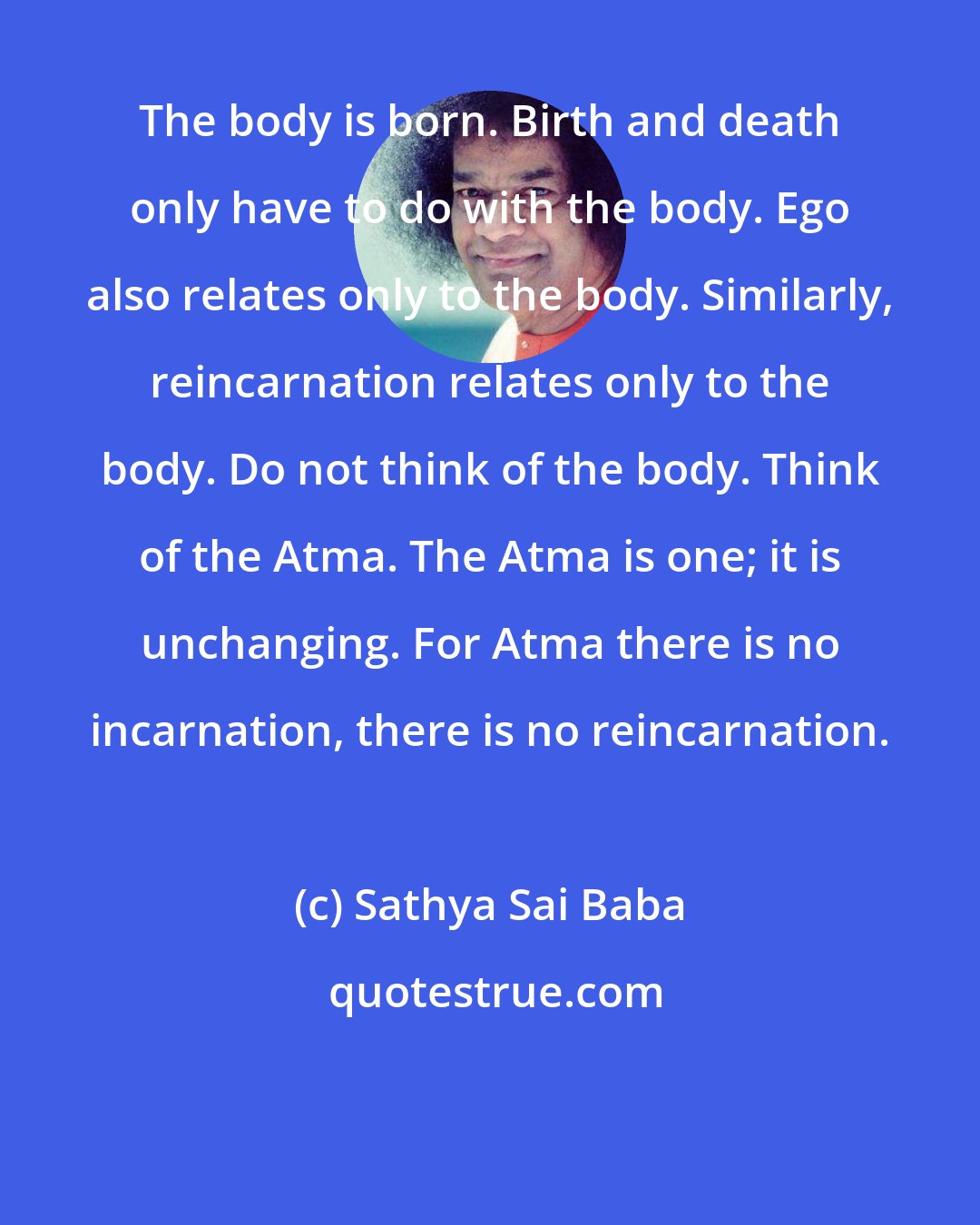 Sathya Sai Baba: The body is born. Birth and death only have to do with the body. Ego also relates only to the body. Similarly, reincarnation relates only to the body. Do not think of the body. Think of the Atma. The Atma is one; it is unchanging. For Atma there is no incarnation, there is no reincarnation.