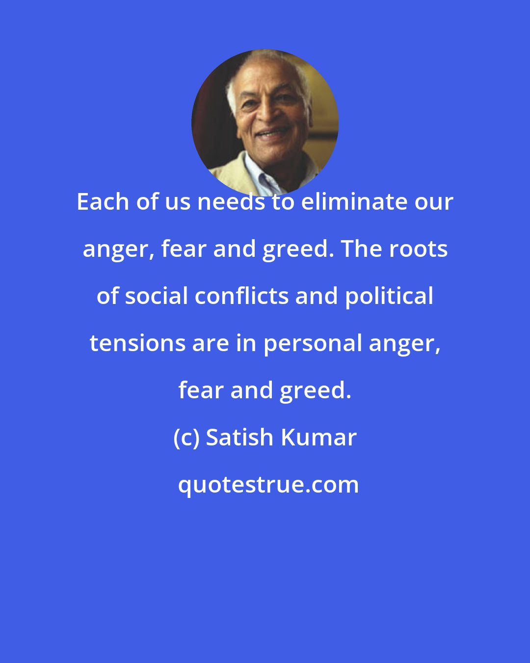 Satish Kumar: Each of us needs to eliminate our anger, fear and greed. The roots of social conflicts and political tensions are in personal anger, fear and greed.