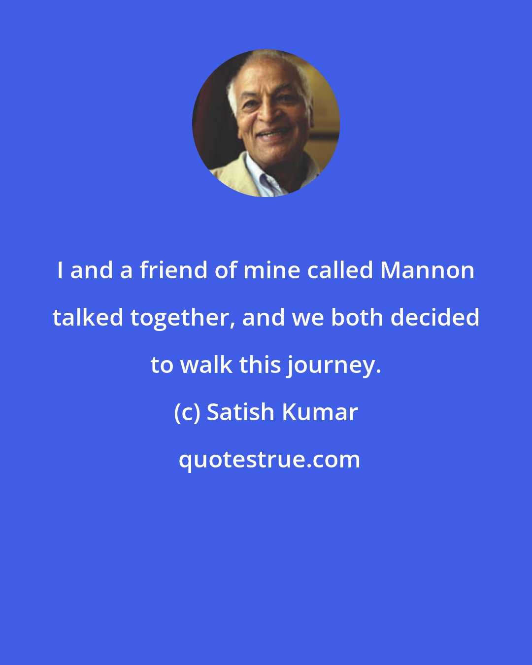 Satish Kumar: I and a friend of mine called Mannon talked together, and we both decided to walk this journey.