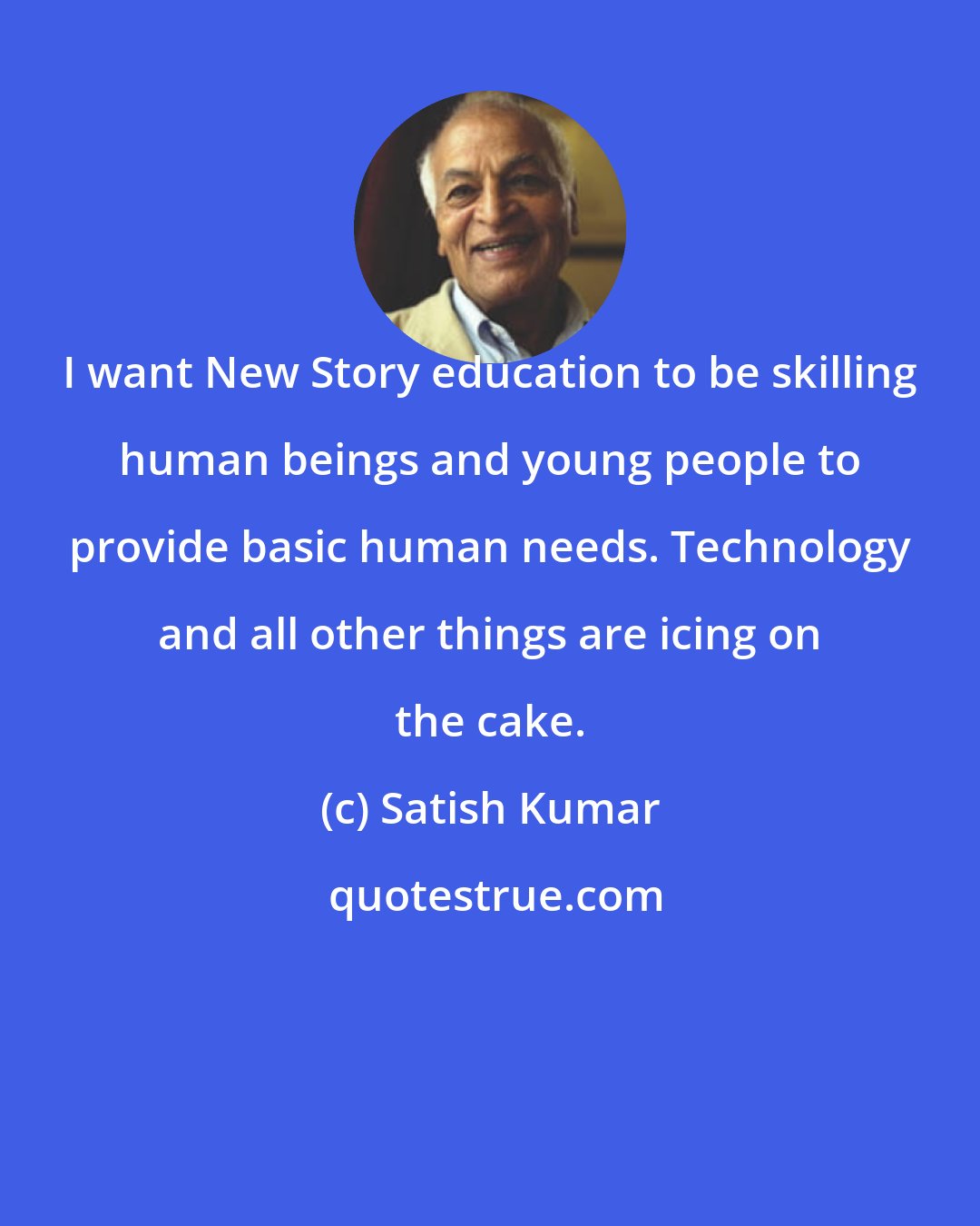 Satish Kumar: I want New Story education to be skilling human beings and young people to provide basic human needs. Technology and all other things are icing on the cake.