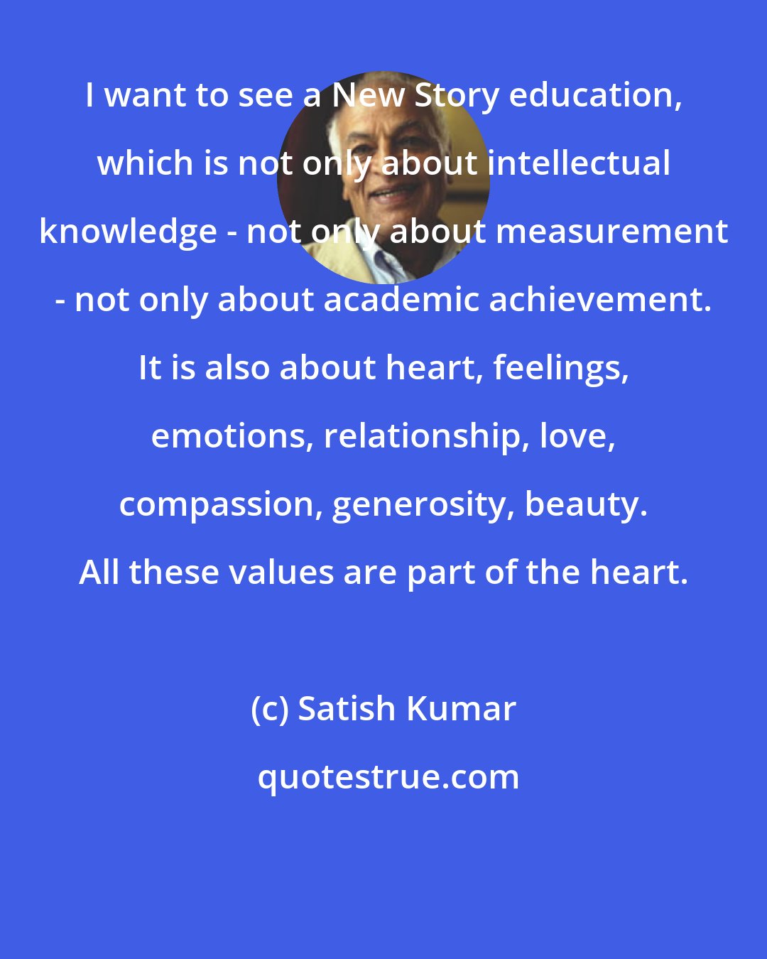 Satish Kumar: I want to see a New Story education, which is not only about intellectual knowledge - not only about measurement - not only about academic achievement. It is also about heart, feelings, emotions, relationship, love, compassion, generosity, beauty. All these values are part of the heart.