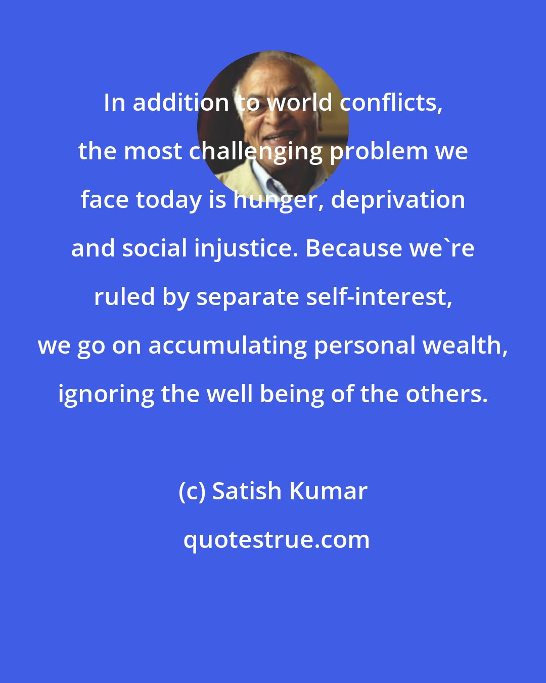 Satish Kumar: In addition to world conflicts, the most challenging problem we face today is hunger, deprivation and social injustice. Because we're ruled by separate self-interest, we go on accumulating personal wealth, ignoring the well being of the others.