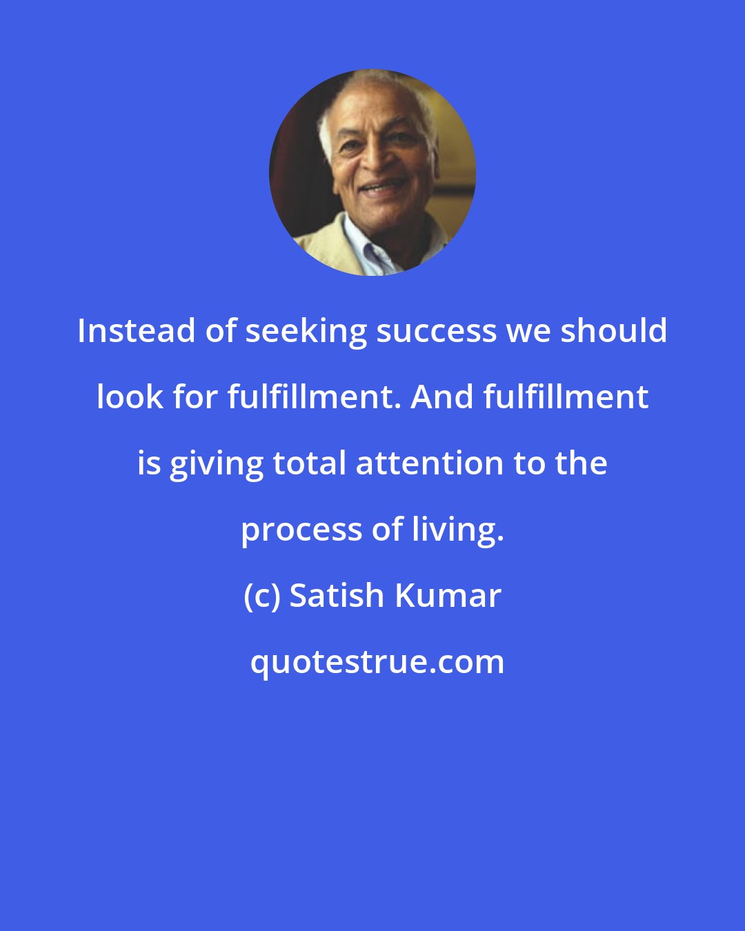 Satish Kumar: Instead of seeking success we should look for fulfillment. And fulfillment is giving total attention to the process of living.