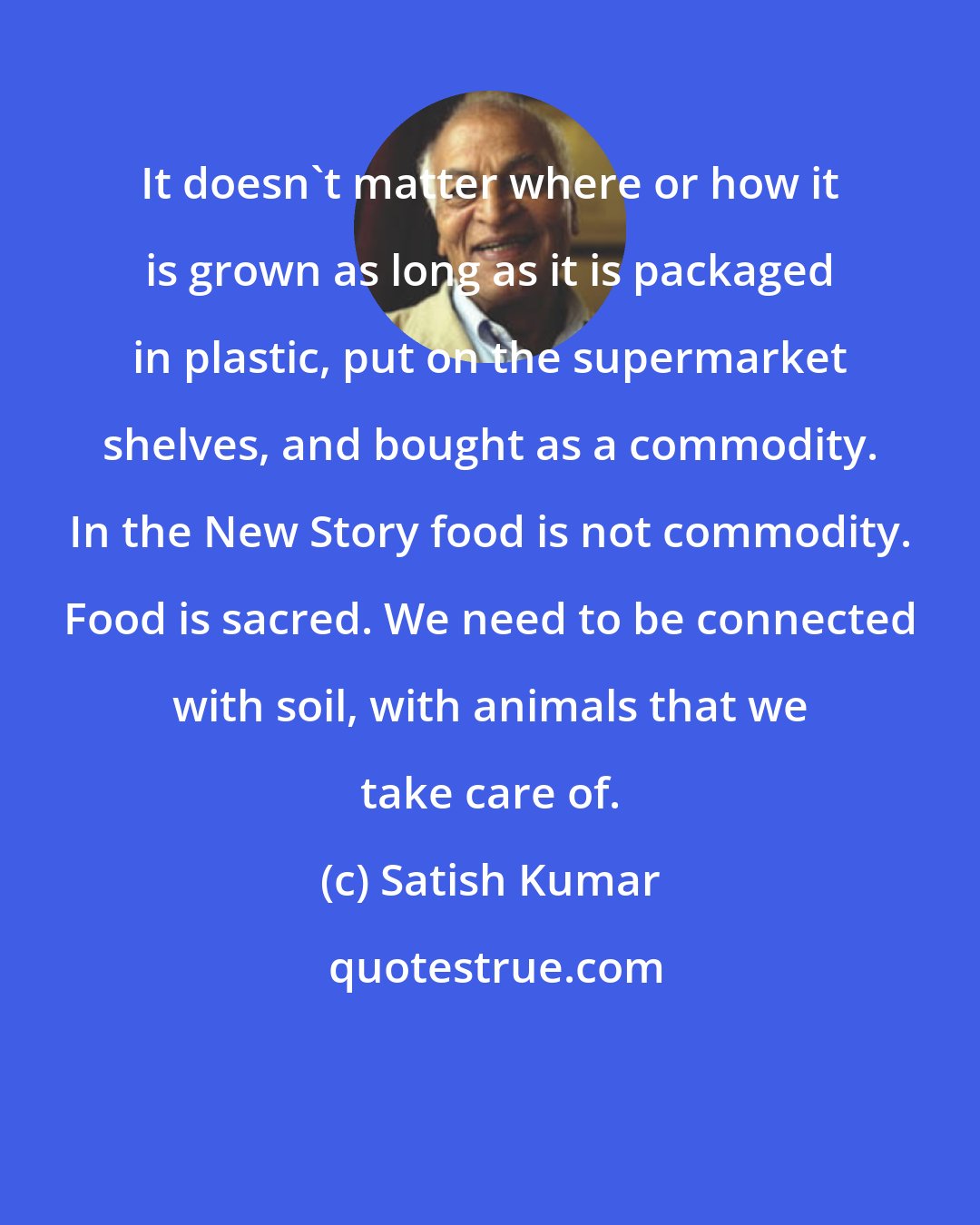 Satish Kumar: It doesn't matter where or how it is grown as long as it is packaged in plastic, put on the supermarket shelves, and bought as a commodity. In the New Story food is not commodity. Food is sacred. We need to be connected with soil, with animals that we take care of.