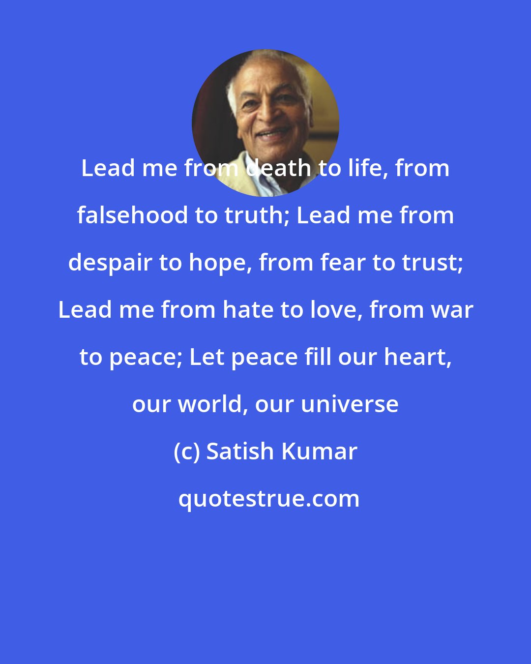 Satish Kumar: Lead me from death to life, from falsehood to truth; Lead me from despair to hope, from fear to trust; Lead me from hate to love, from war to peace; Let peace fill our heart, our world, our universe