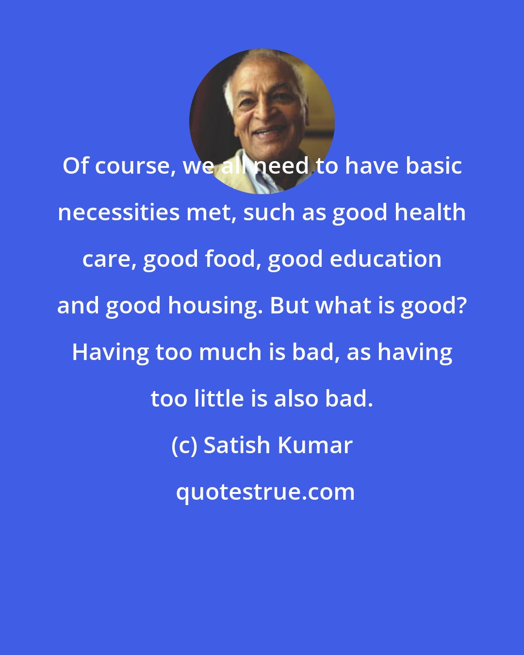 Satish Kumar: Of course, we all need to have basic necessities met, such as good health care, good food, good education and good housing. But what is good? Having too much is bad, as having too little is also bad.