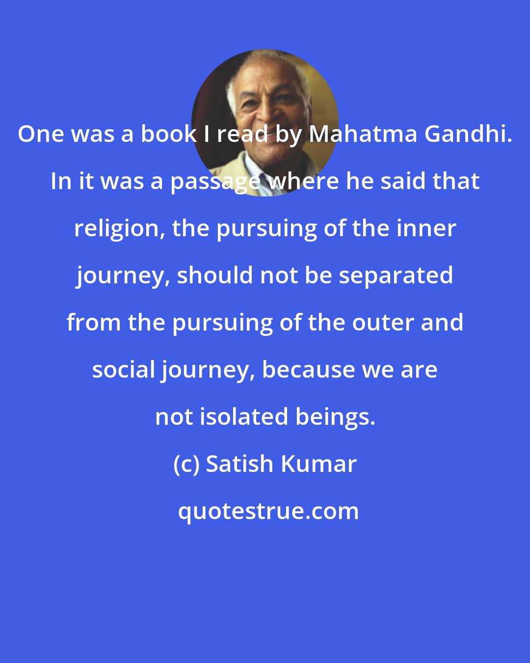 Satish Kumar: One was a book I read by Mahatma Gandhi. In it was a passage where he said that religion, the pursuing of the inner journey, should not be separated from the pursuing of the outer and social journey, because we are not isolated beings.