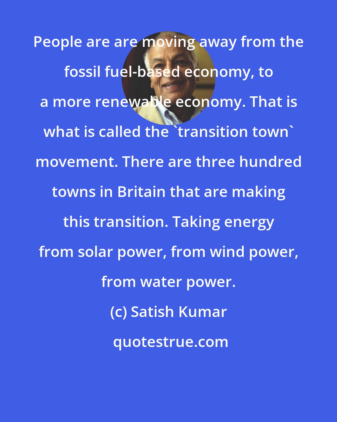 Satish Kumar: People are are moving away from the fossil fuel-based economy, to a more renewable economy. That is what is called the 'transition town' movement. There are three hundred towns in Britain that are making this transition. Taking energy from solar power, from wind power, from water power.