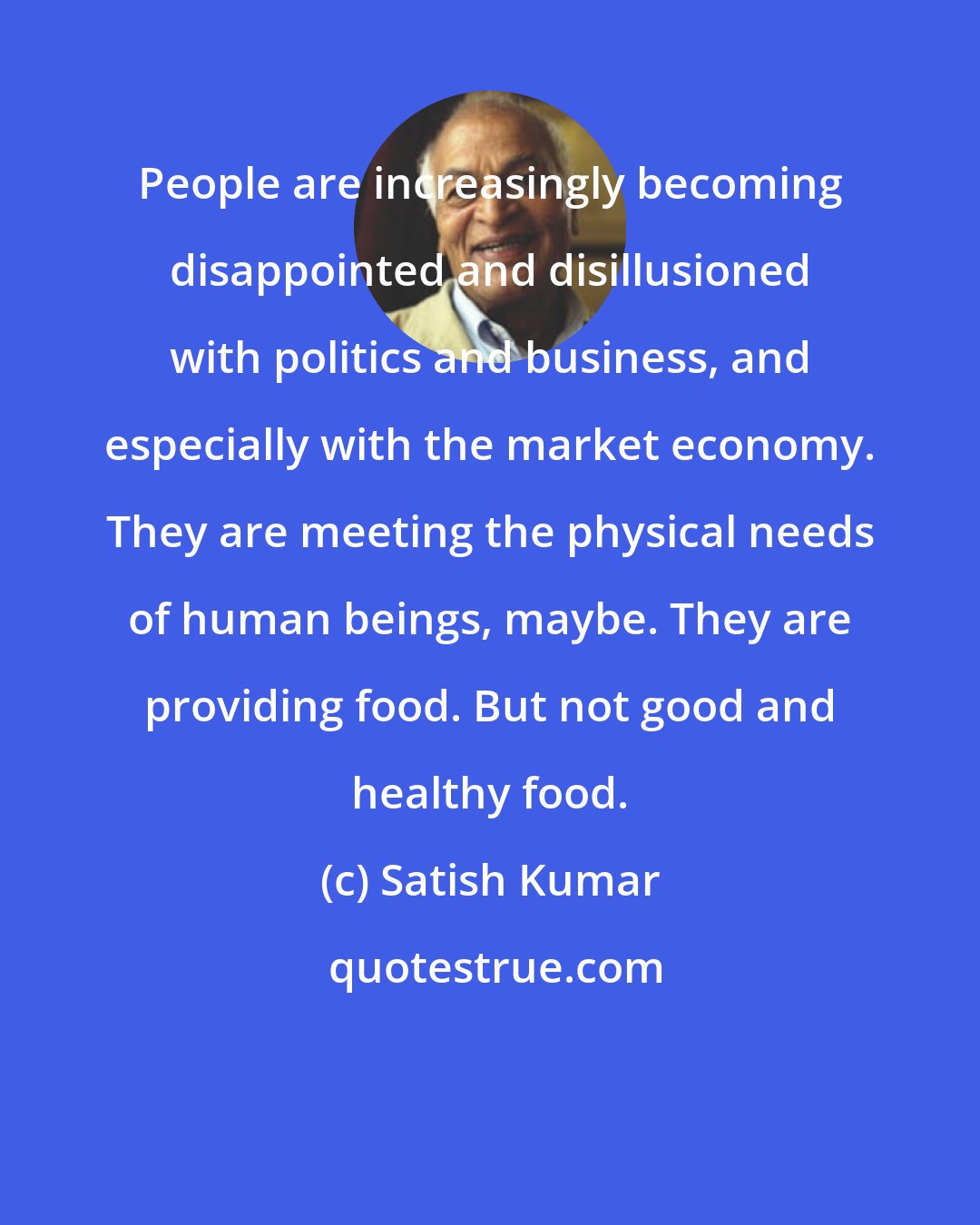 Satish Kumar: People are increasingly becoming disappointed and disillusioned with politics and business, and especially with the market economy. They are meeting the physical needs of human beings, maybe. They are providing food. But not good and healthy food.