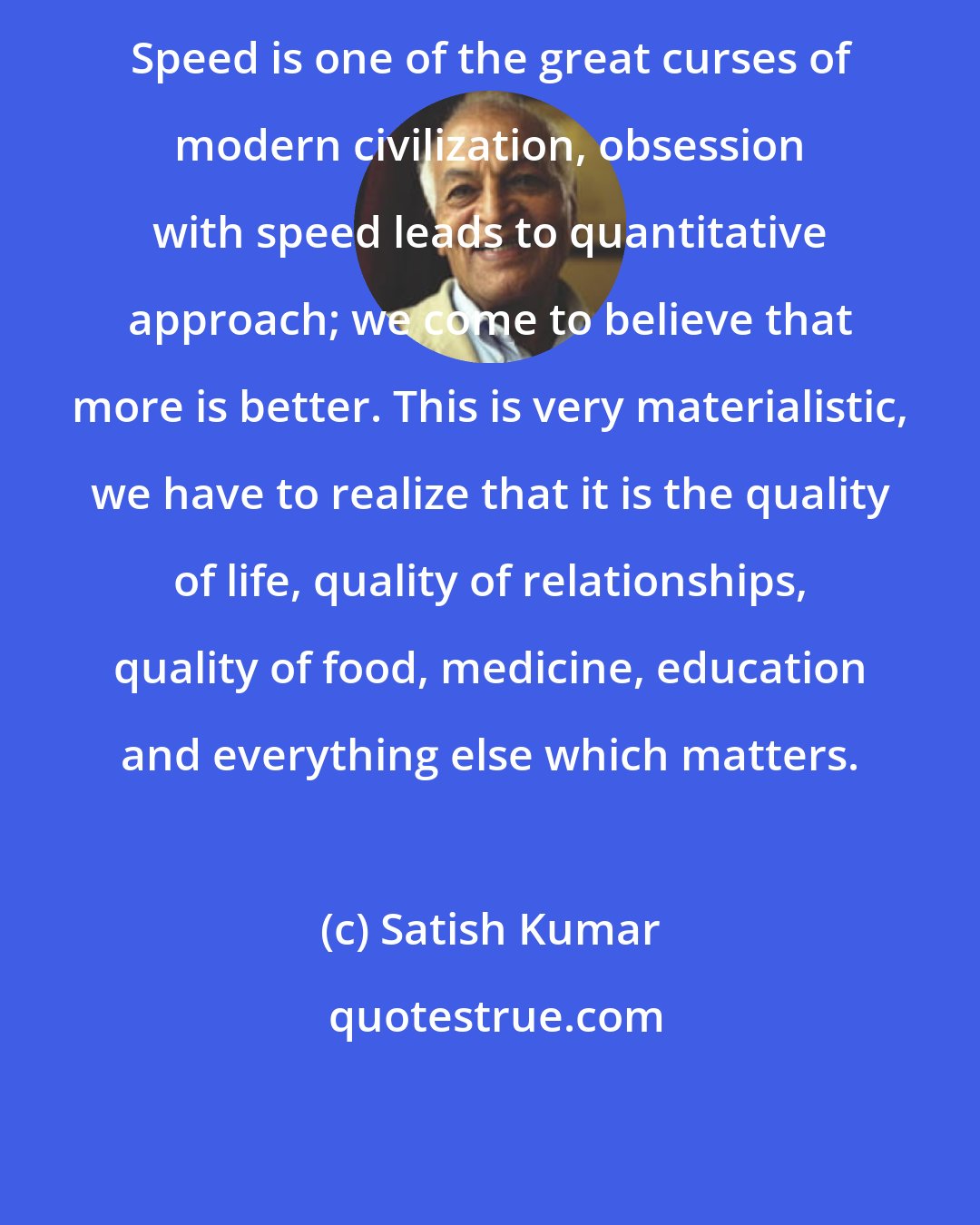 Satish Kumar: Speed is one of the great curses of modern civilization, obsession with speed leads to quantitative approach; we come to believe that more is better. This is very materialistic, we have to realize that it is the quality of life, quality of relationships, quality of food, medicine, education and everything else which matters.