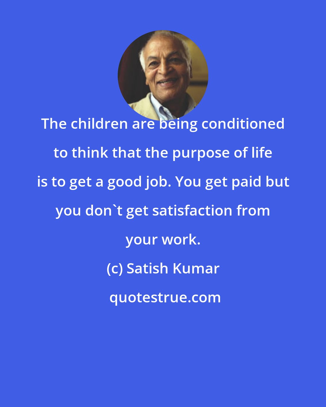 Satish Kumar: The children are being conditioned to think that the purpose of life is to get a good job. You get paid but you don't get satisfaction from your work.