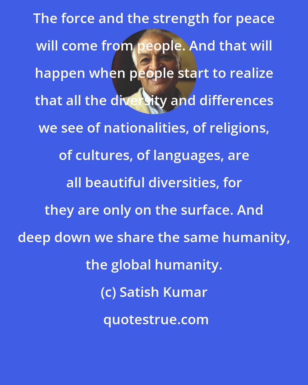 Satish Kumar: The force and the strength for peace will come from people. And that will happen when people start to realize that all the diversity and differences we see of nationalities, of religions, of cultures, of languages, are all beautiful diversities, for they are only on the surface. And deep down we share the same humanity, the global humanity.