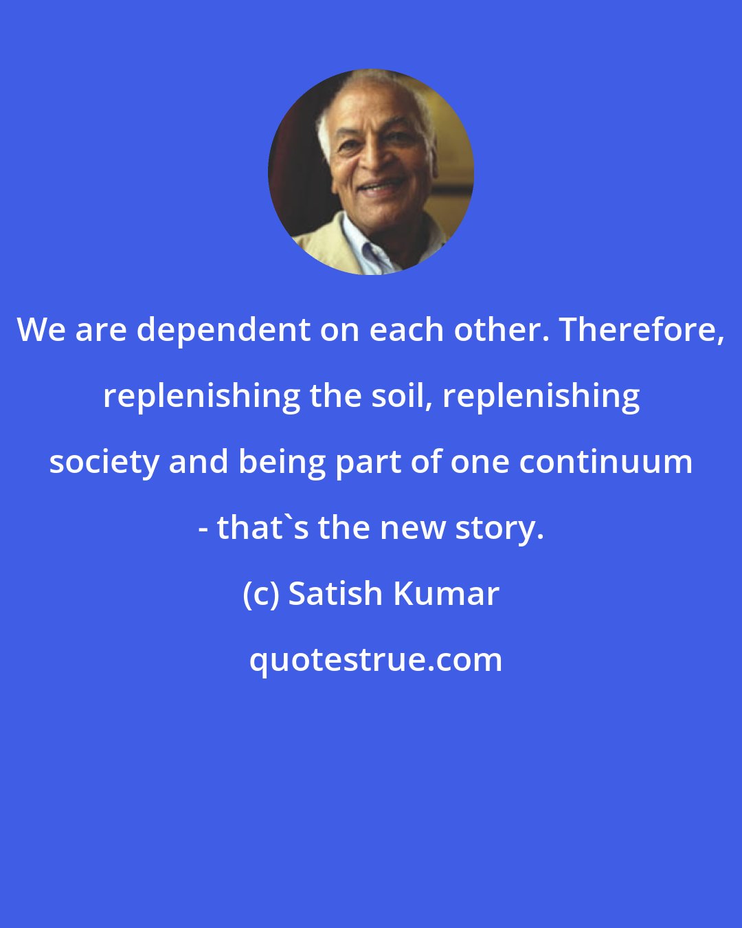 Satish Kumar: We are dependent on each other. Therefore, replenishing the soil, replenishing society and being part of one continuum - that's the new story.