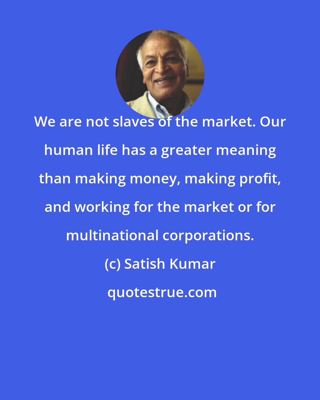 Satish Kumar: We are not slaves of the market. Our human life has a greater meaning than making money, making profit, and working for the market or for multinational corporations.