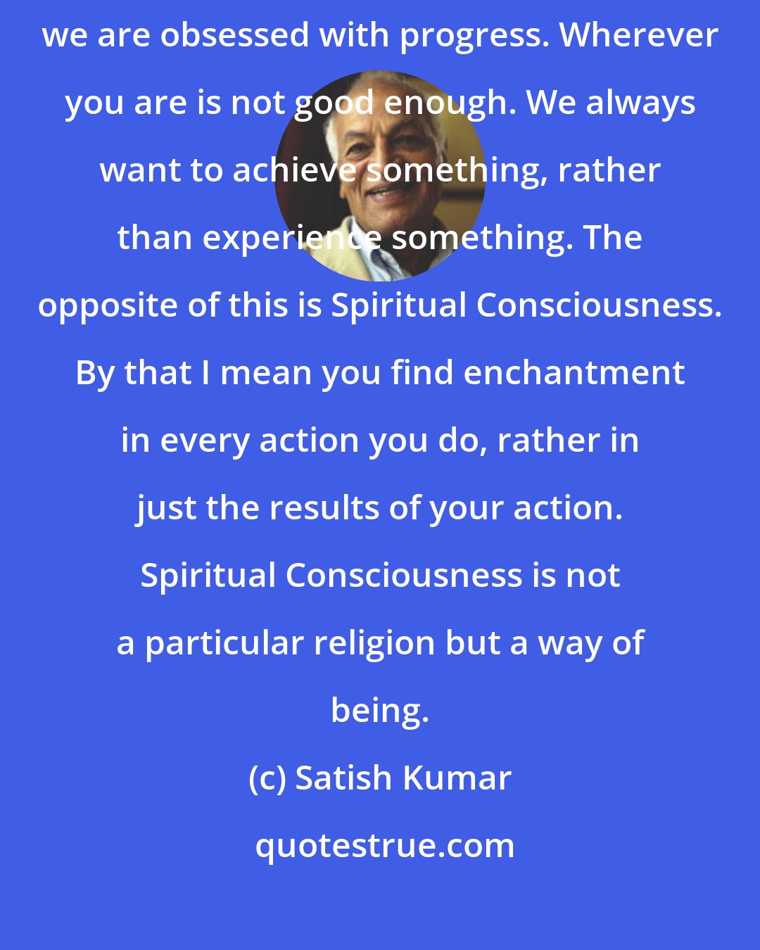 Satish Kumar: We live under the power of Modern Consciousness, which means that we are obsessed with progress. Wherever you are is not good enough. We always want to achieve something, rather than experience something. The opposite of this is Spiritual Consciousness. By that I mean you find enchantment in every action you do, rather in just the results of your action. Spiritual Consciousness is not a particular religion but a way of being.