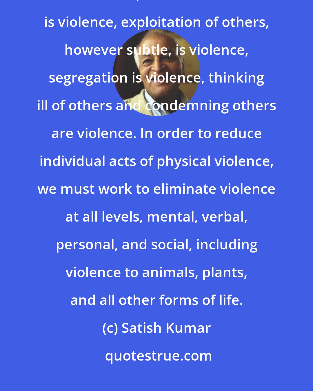 Satish Kumar: We must realize that violence is not confined to physical violence. Fear is violence, caste discrimination is violence, exploitation of others, however subtle, is violence, segregation is violence, thinking ill of others and condemning others are violence. In order to reduce individual acts of physical violence, we must work to eliminate violence at all levels, mental, verbal, personal, and social, including violence to animals, plants, and all other forms of life.