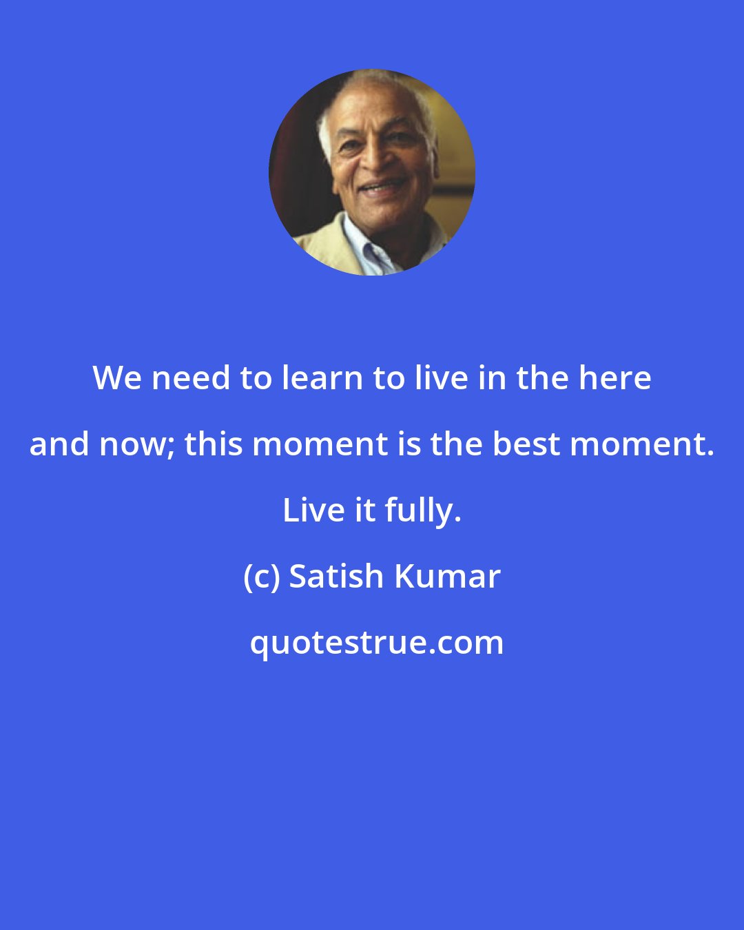 Satish Kumar: We need to learn to live in the here and now; this moment is the best moment. Live it fully.