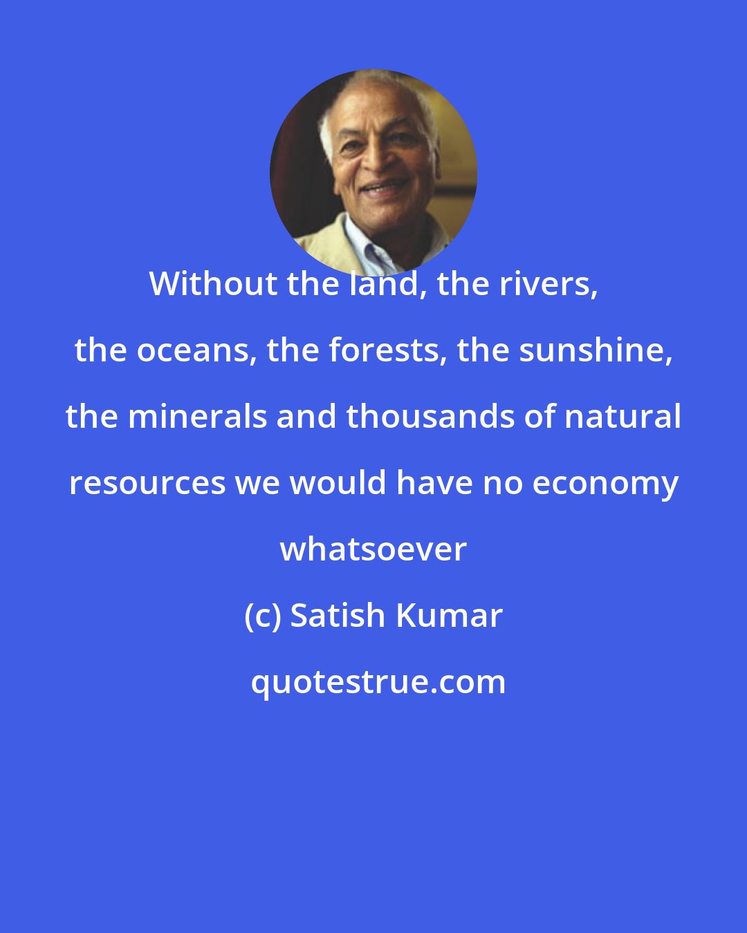 Satish Kumar: Without the land, the rivers, the oceans, the forests, the sunshine, the minerals and thousands of natural resources we would have no economy whatsoever