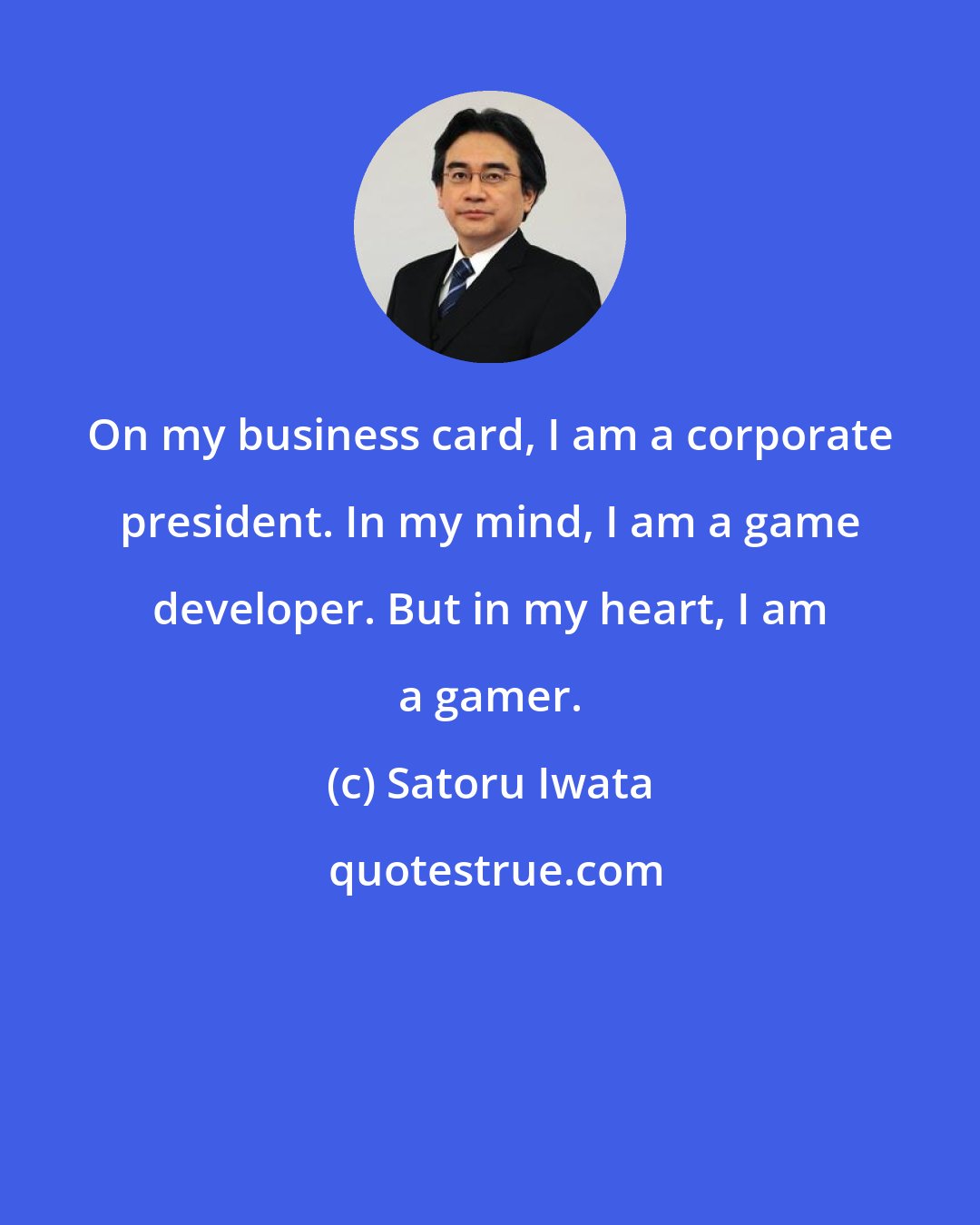 Satoru Iwata: On my business card, I am a corporate president. In my mind, I am a game developer. But in my heart, I am a gamer.