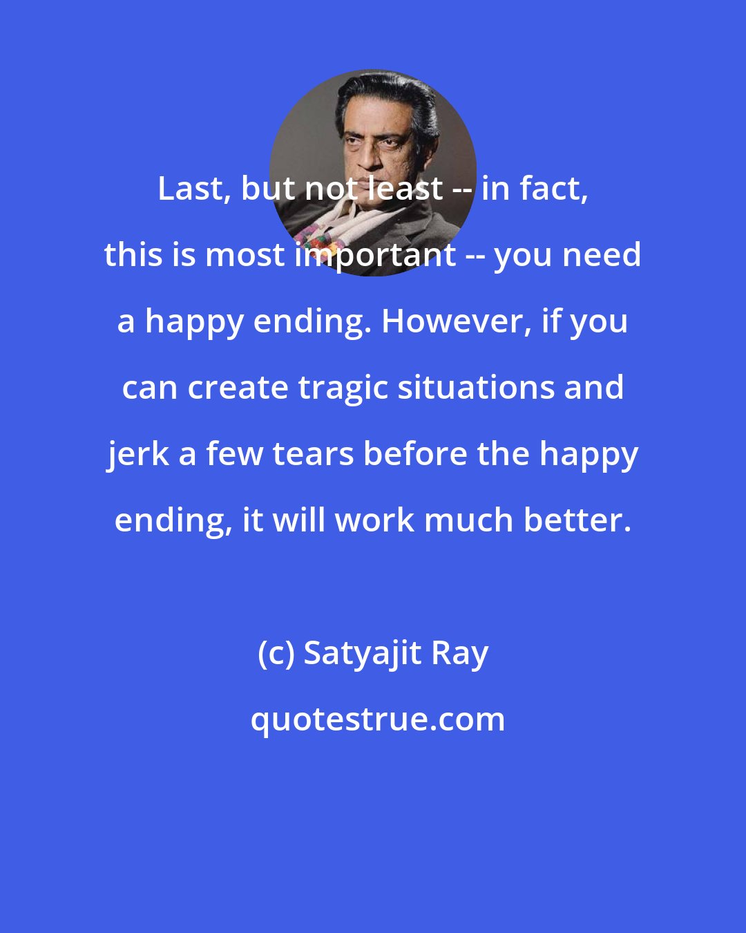 Satyajit Ray: Last, but not least -- in fact, this is most important -- you need a happy ending. However, if you can create tragic situations and jerk a few tears before the happy ending, it will work much better.