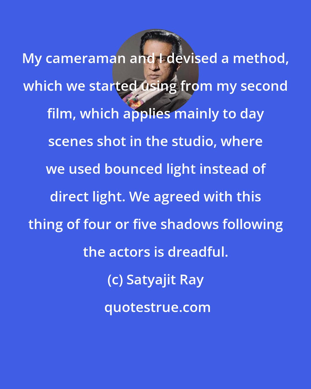 Satyajit Ray: My cameraman and I devised a method, which we started using from my second film, which applies mainly to day scenes shot in the studio, where we used bounced light instead of direct light. We agreed with this thing of four or five shadows following the actors is dreadful.