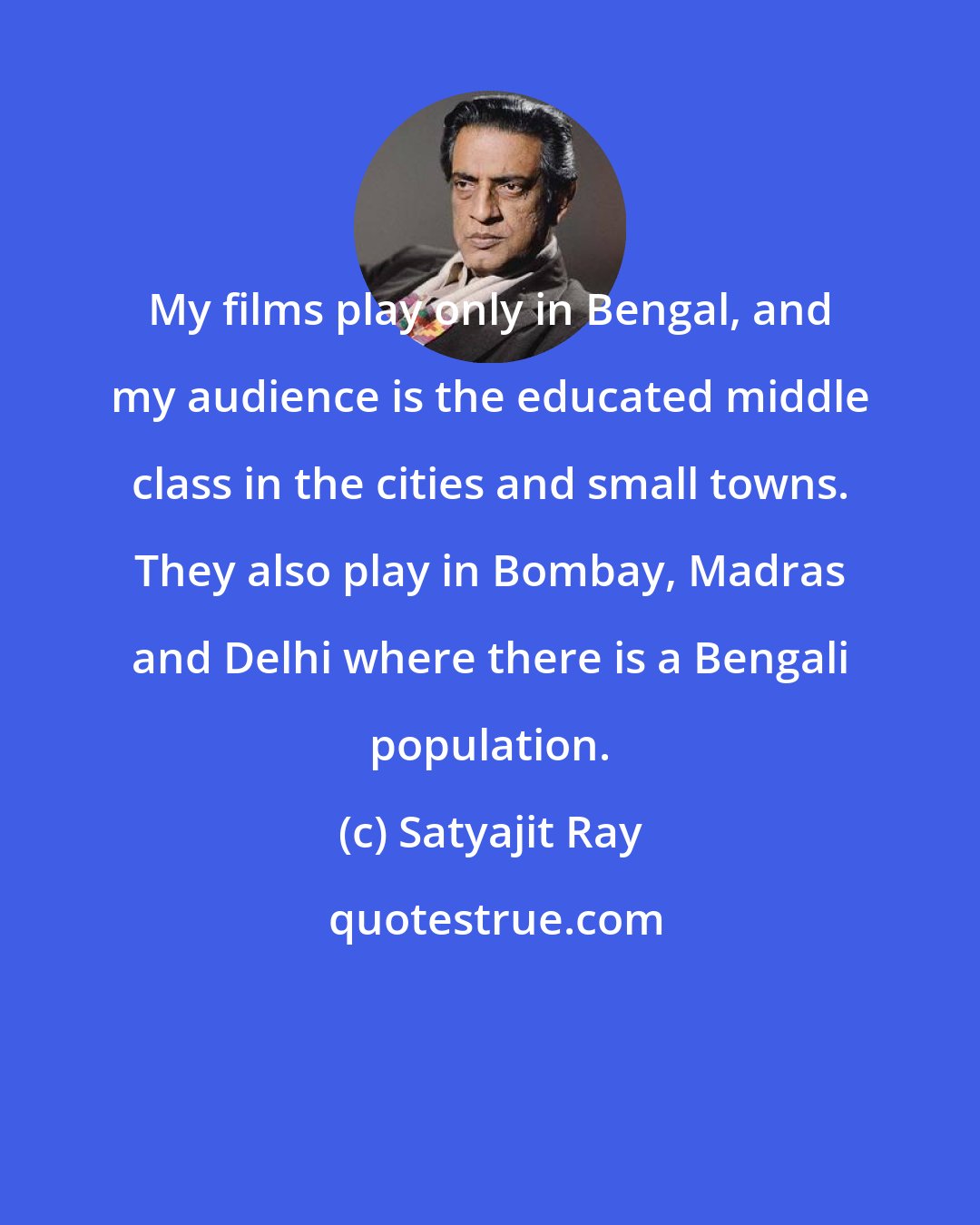 Satyajit Ray: My films play only in Bengal, and my audience is the educated middle class in the cities and small towns. They also play in Bombay, Madras and Delhi where there is a Bengali population.