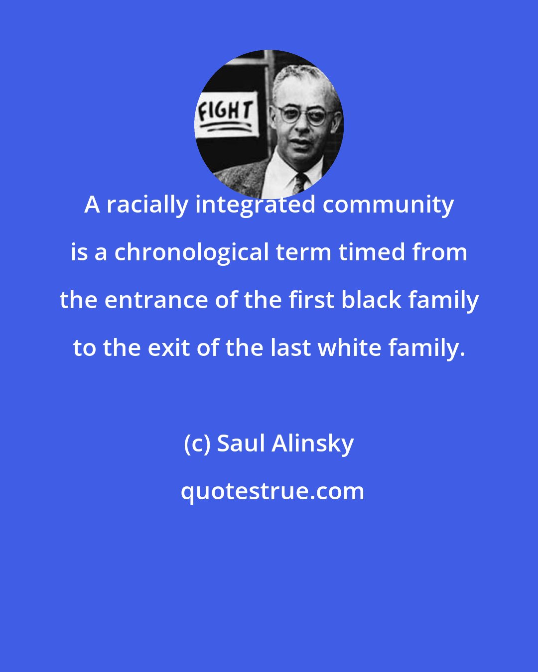 Saul Alinsky: A racially integrated community is a chronological term timed from the entrance of the first black family to the exit of the last white family.