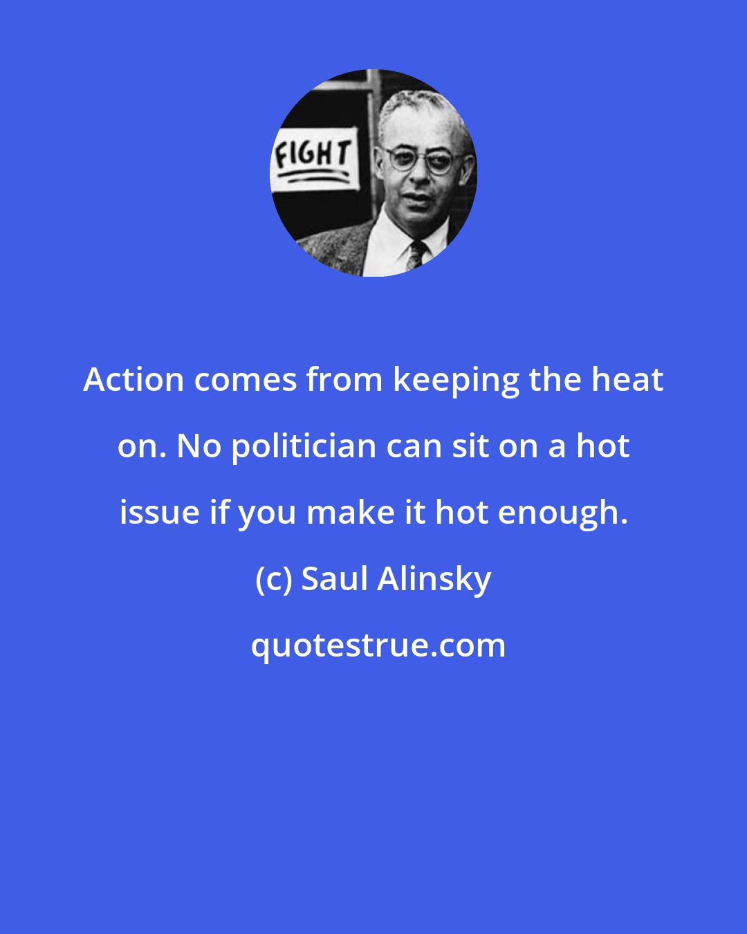 Saul Alinsky: Action comes from keeping the heat on. No politician can sit on a hot issue if you make it hot enough.