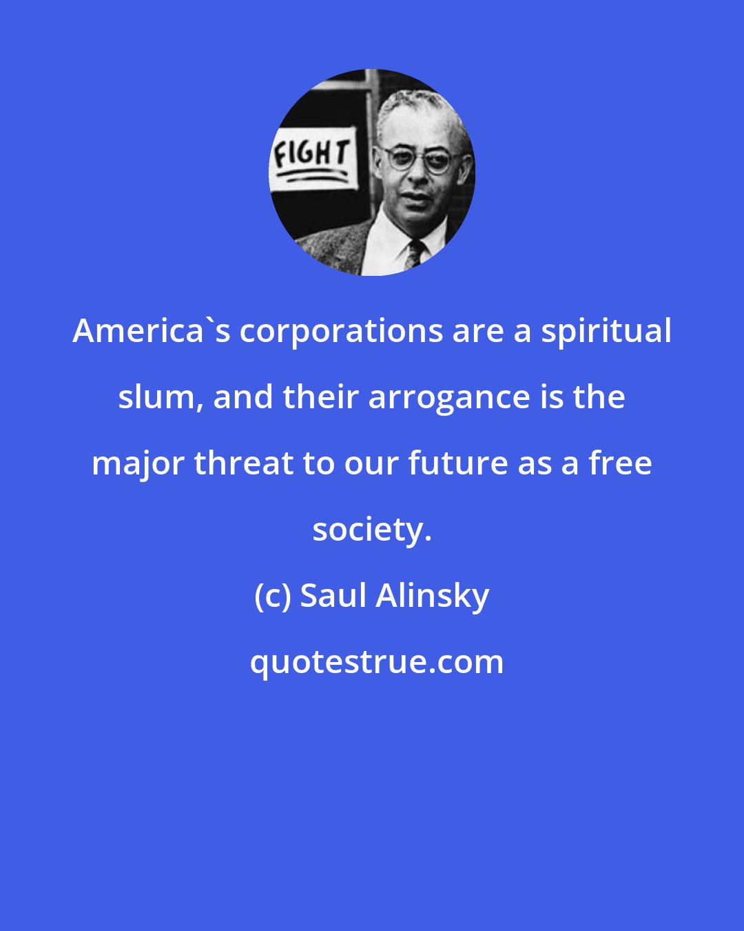 Saul Alinsky: America's corporations are a spiritual slum, and their arrogance is the major threat to our future as a free society.