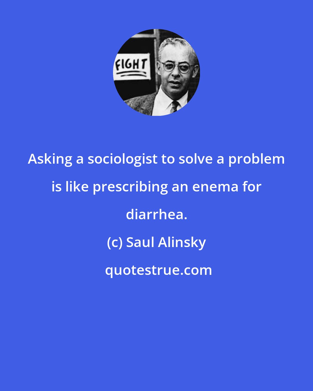 Saul Alinsky: Asking a sociologist to solve a problem is like prescribing an enema for diarrhea.