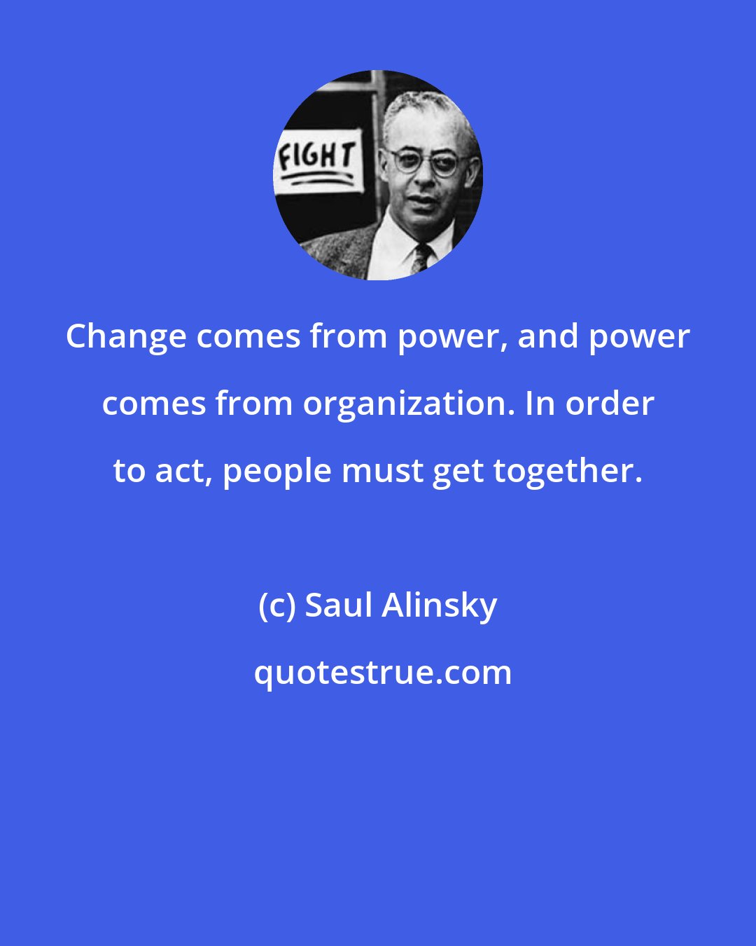 Saul Alinsky: Change comes from power, and power comes from organization. In order to act, people must get together.