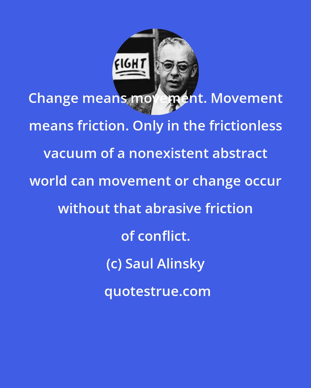 Saul Alinsky: Change means movement. Movement means friction. Only in the frictionless vacuum of a nonexistent abstract world can movement or change occur without that abrasive friction of conflict.