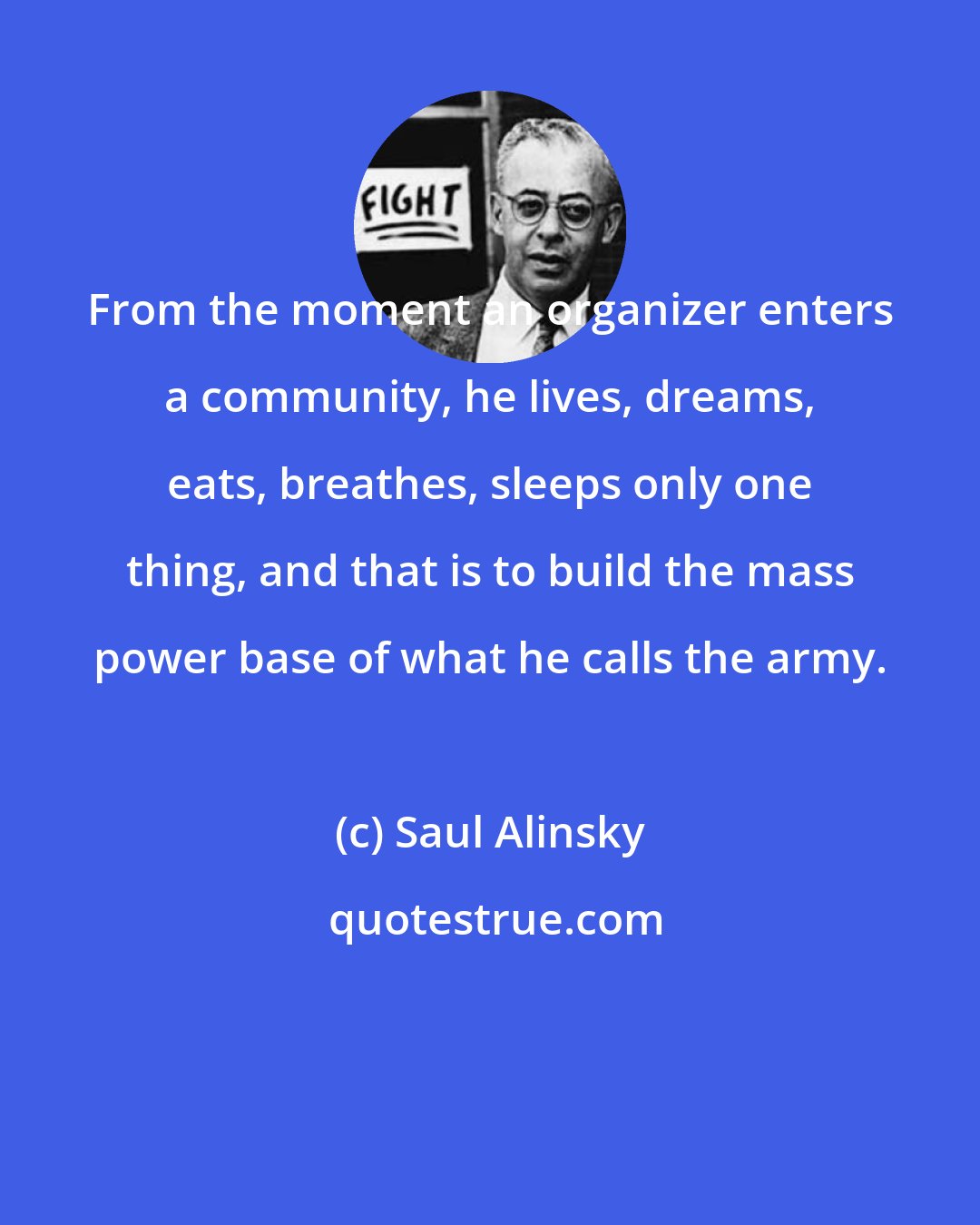 Saul Alinsky: From the moment an organizer enters a community, he lives, dreams, eats, breathes, sleeps only one thing, and that is to build the mass power base of what he calls the army.