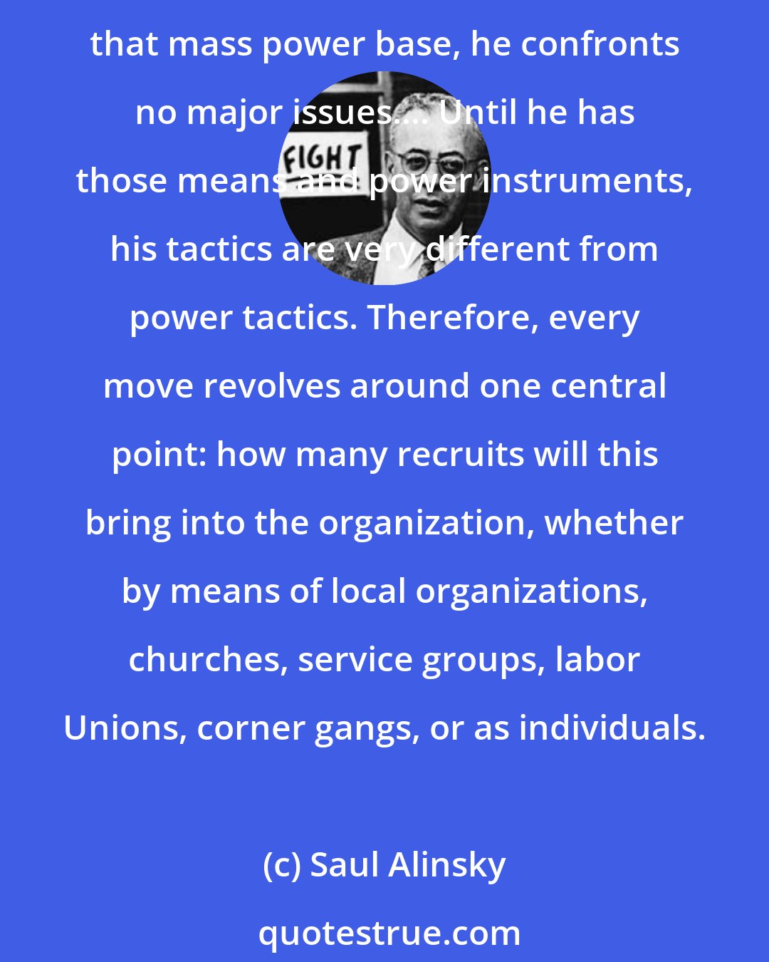 Saul Alinsky: From the moment the organizer enters a community he lives, dreams... only one thing and that is to build the mass power base of what he calls the army. Until he has developed that mass power base, he confronts no major issues.... Until he has those means and power instruments, his tactics are very different from power tactics. Therefore, every move revolves around one central point: how many recruits will this bring into the organization, whether by means of local organizations, churches, service groups, labor Unions, corner gangs, or as individuals.