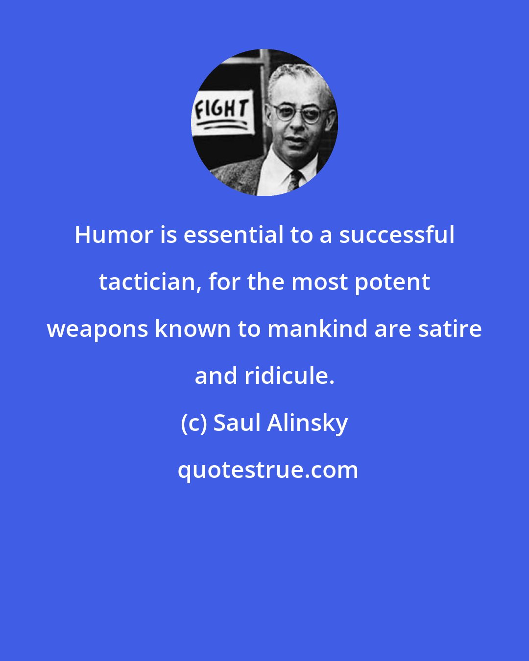 Saul Alinsky: Humor is essential to a successful tactician, for the most potent weapons known to mankind are satire and ridicule.