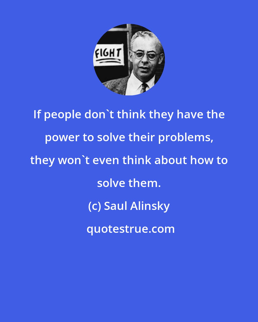 Saul Alinsky: If people don't think they have the power to solve their problems, they won't even think about how to solve them.