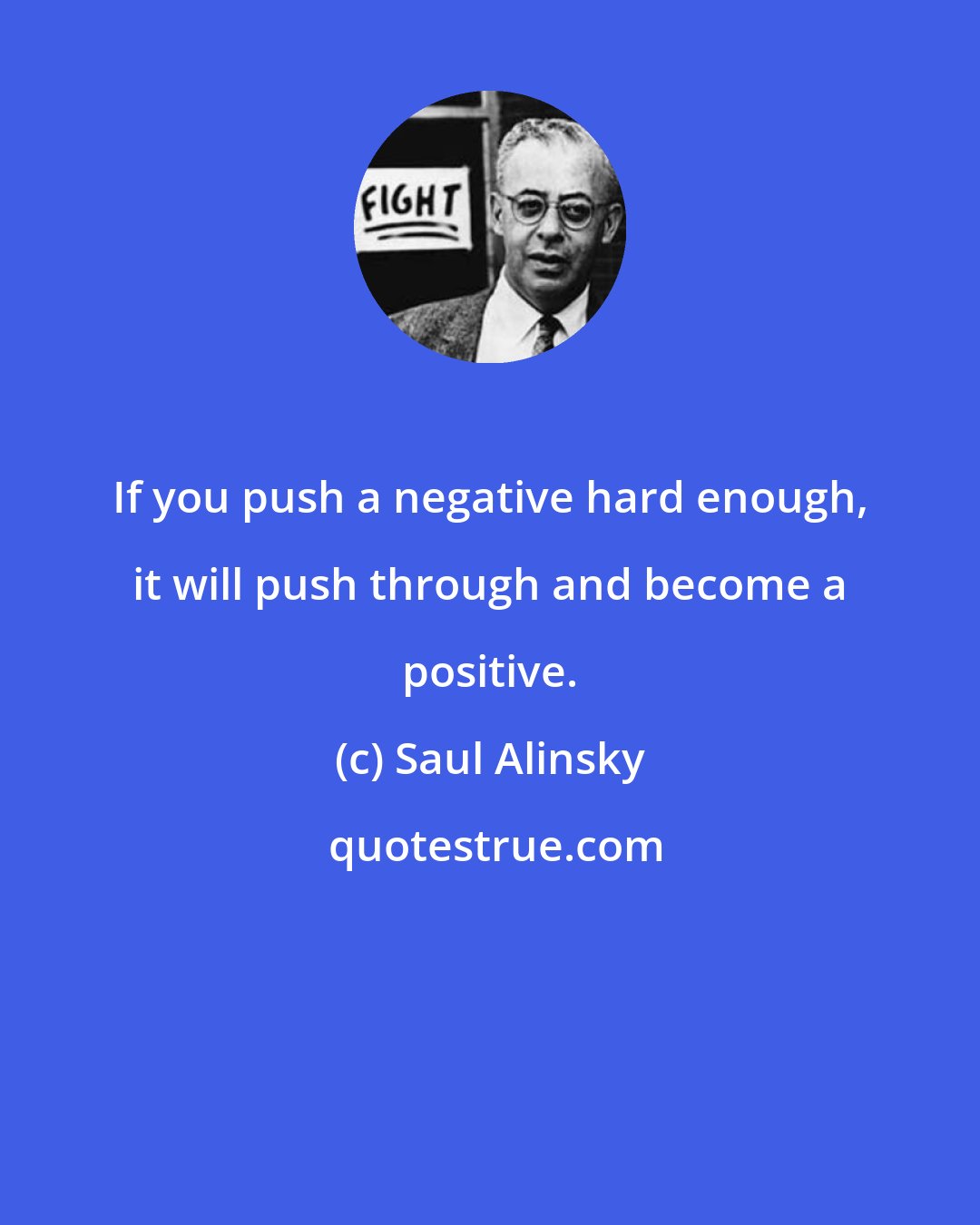 Saul Alinsky: If you push a negative hard enough, it will push through and become a positive.